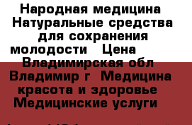 Народная медицина: Натуральные средства для сохранения молодости › Цена ­ 100 - Владимирская обл., Владимир г. Медицина, красота и здоровье » Медицинские услуги   